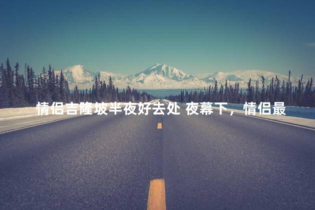 情侣吉隆坡半夜好去处 夜幕下，情侣最爱去的吉隆坡秘密角落